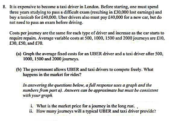 8. It is expensive to become a taxi driver in London. Before starting, one must spend
three years studying to pass a difficult exam (resulting in £30,000 lost earnings) and
buy a taxicab for £40,000. Uber drivers also must pay £40,000 for a new car, but do
not need to pass an exam before driving.
Costs per journey are the same for each type of driver and increase as the car starts to
require repairs. Average variable costs at 500, 1000, 1500 and 2000 journeys are £10,
£30, £50, and £70.
(a) Graph the average fixed costs for an UBER driver and a taxi driver after 500,
1000, 1500 and 2000 journeys.
(b) The government allows UBER and taxi drivers to compete freely. What
happens in the market for rides?
In answering the questions below, a full response uses a graph and the
numbers from part a). Answers can be approximate but must be consistent
with your graph.
i. What is the market price for a journey in the long run..
ii. How many journeys will a typical UBER and taxi driver provide?