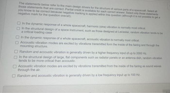 The statements below refer to the main design drivers for the structure of various parts of a spacecraft. Select all
those statements that are correct. Partial credit is available for each correct answer. Select only those statements
you know to be correct because negative marking is applied within this question (although it is not possible to get a
negative mark for the question overall).
In the dynamic response of a whole spacecraft, harmonic (sine) vibration is normally most critical.
In the structural design of a space instrument, such as those designed at Leicester, random vibration tends to be
a critical loading case
In the dynamic response of a whole spacecraft, accoustic vibration is normally most critical.
Accoustic vibration modes are excited by vibrations transmitted form the inside of the fairing and through the
mounting structure.
Random and accoustic vibration is generally driven by a higher frequency input of up to 2000 Hz.
In the structural design of large, flat components such as radiator panels or an antenna dish, random vibration
tends to be more critical than accoustic.
Accoustic vibration modes are excited by vibrations transmitted from the inside of the fairing as sound waves
through the air.
Random and accoustic vibration is generally driven by a low frequency input up to 100 Hz.