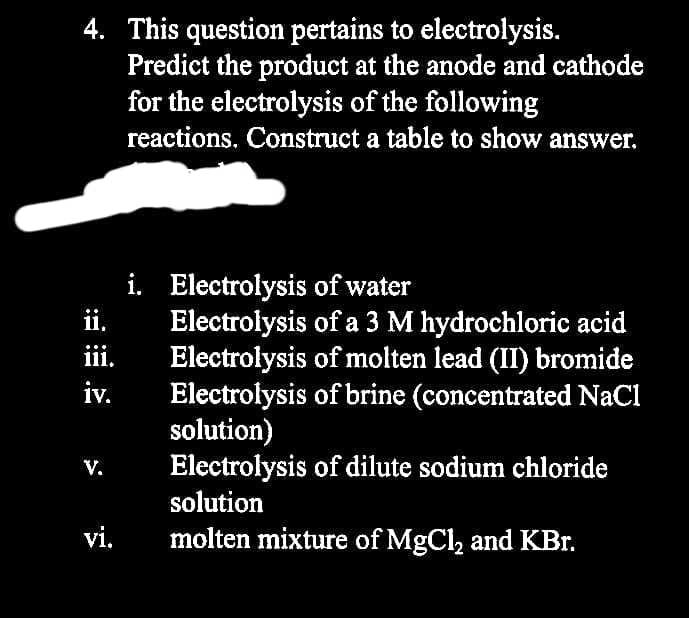4. This question pertains to electrolysis.
Predict the product at the anode and cathode
for the electrolysis of the following
reactions. Construct a table to show answer.
ii.
111.
iv.
V.
vi.
i.
Electrolysis of water
Electrolysis of a 3 M hydrochloric acid
Electrolysis of molten lead (II) bromide
Electrolysis of brine (concentrated NaCl
solution)
Electrolysis of dilute sodium chloride
solution
molten mixture of MgCl₂ and KBr.