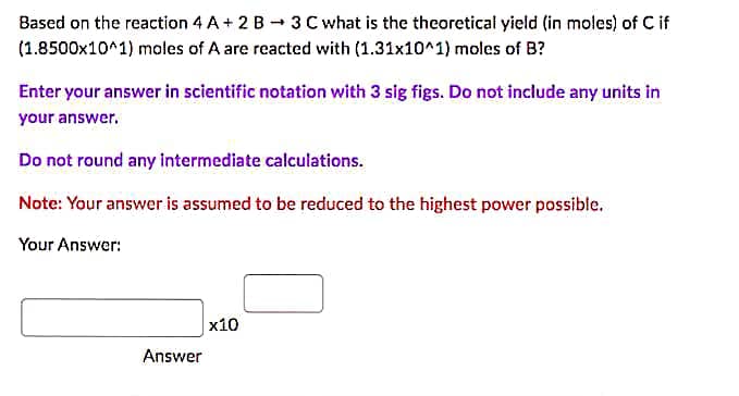 Based on the reaction 4 A+ 2 B 3 C what is the theoretical yield (in moles) of C if
(1.8500x10^1) moles of A are reacted with (1.31x10^1) moles of B?
Enter your answer in scientific notation with 3 sig figs. Do not include any units in
your answer.
Do not round any intermediate calculations.
Note: Your answer is assumed to be reduced to the highest power possible.
Your Answer:
Answer
x10