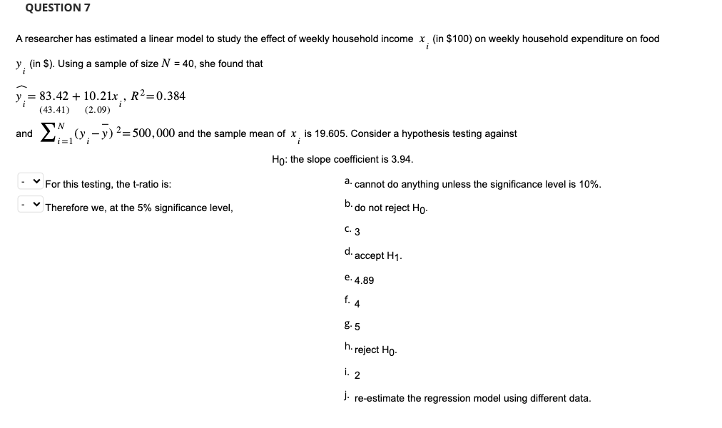 QUESTION 7
A researcher has estimated a linear model to study the effect of weekly household income x, (in $100) on weekly household expenditure on food
y, (in $). Using a sample of size N = 40, she found that
= 83.42 + 10.21x, R²=0.384
(43.41)
(2.09)
and
N
(y₁ - y)² = 500,000 and the sample mean of x
i=1
i
Ho: the slope coefficient is 3.94.
✓ For this testing, the t-ratio is:
✓ Therefore we, at the 5% significance level,
19.605. Consider a hypothesis testing against
a. cannot do anything unless the significance level is 10%.
b. do not reject Ho-
C. 3
d. accept H1.
e. 4.89
f. 4
8-5
h.reject Ho.
i. 2
j. re-estimate the regression model using different data.