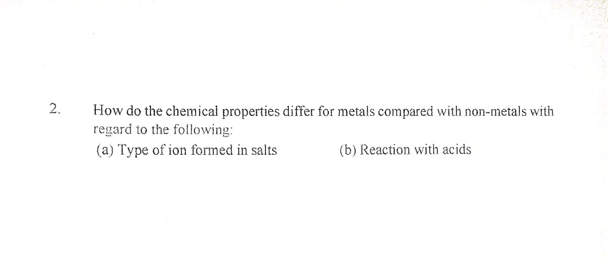 2.
How do the chemical properties differ for metals compared with non-metals with
regard to the following:
(a) Type of ion formed in salts
(b) Reaction with acids
