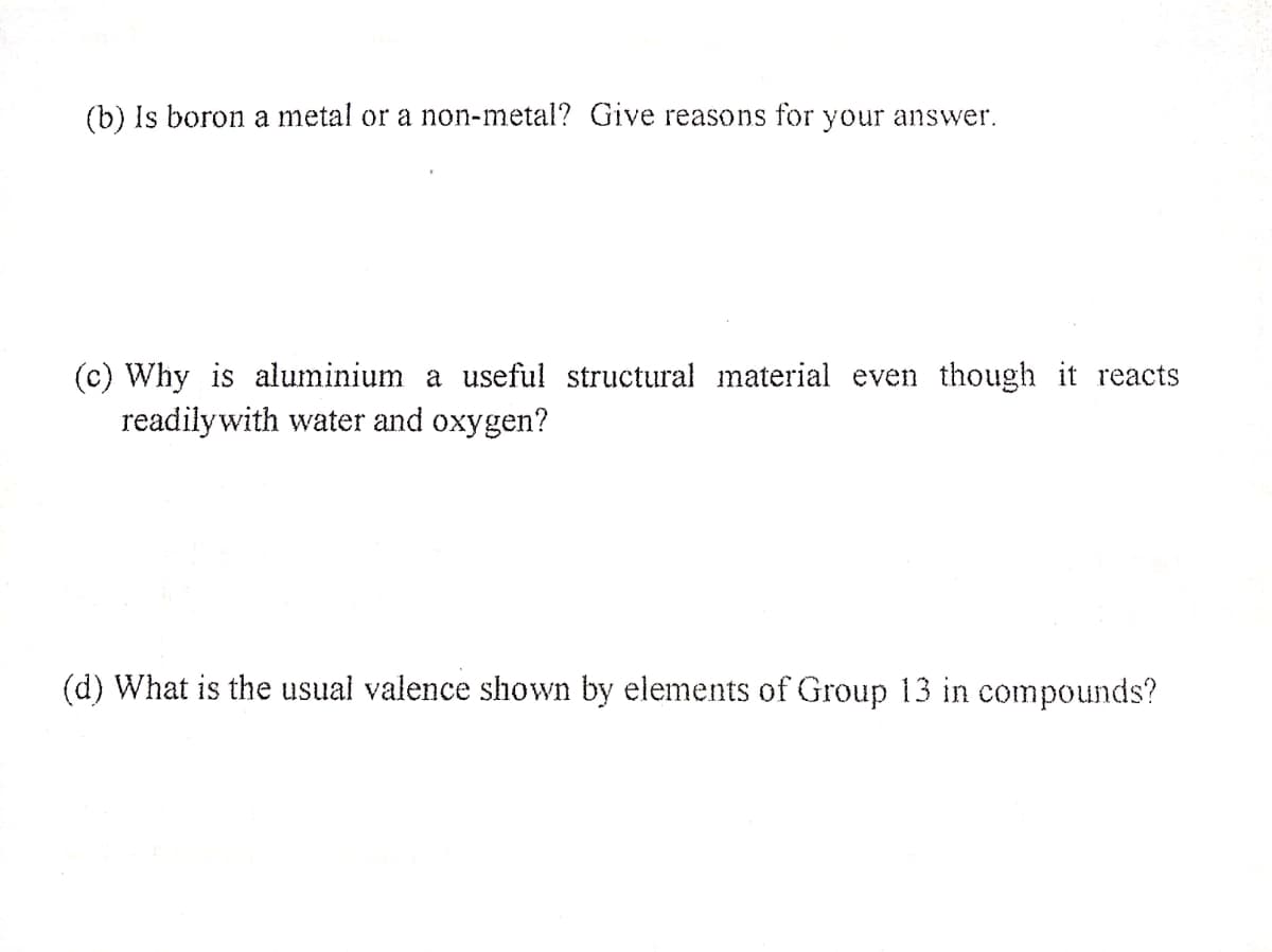 (b) Is boron a metal or a non-metal? Give reasons for your answer.
(c) Why is aluminium a useful structural material even though it reacts
readilywith water and oxygen?
(d) What is the usual valence shown by elements of Group 13 in compounds?
