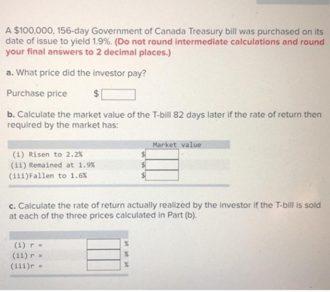 A $100,000, 156-day Government of Canada Treasury bill was purchased on its
date of issue to yield 1.9%. (Do not round intermediate calculations and round
your final answers to 2 decimal places.)
a. What price did the investor pay?
Purchase price
$4
b. Calculate the market value of the T-bill 82 days later if the rate of return then
required by the market has:
Market value
(i) Risen to 2.2%
(ii) Remained at 1.9%
(iii)Fallen to 1.6%
c. Calculate the rate of return actually realized by the investor if the T-bill is sold
at each of the three prices calculated in Part (b).
(i) r =
(ii) r
(iii)r
