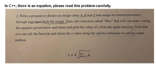 In C++, there is an equation, please read this problem carefully.
2. Write a program to declare an integer array A of size 5 and assign its content (elements)
through user input from the screen. Then call a function called "Max" that will calculate z using
the equation given below and return and print the value of z from the main function. Note that
you can call the function and return the z value using the call-by-reference or call-by-value
method.
z=4. Σε 14.