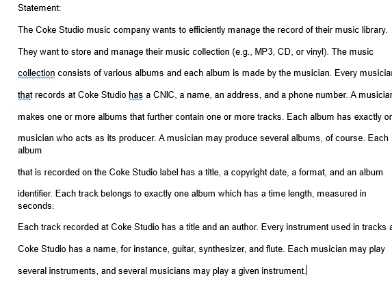 Statement:
The Coke Studio music company wants to efficiently manage the record of their music library.
They want to store and manage their music collection (e.g., MP3, CD, or vinyl). The music
collection consists of various albums and each album is made by the musician. Every musicia
that records at Coke Studio has a CNIC, a name, an address, and a phone number. A musician
makes one or more albums that further contain one or more tracks. Each album has exactly or
musician who acts as its producer. A musician may produce several albums, of course. Each
album
that is recorded on the Coke Studio label has a title, a copyright date, a format, and an album
identifier. Each track belongs to exactly one album which has a time length, measured in
seconds.
Each track recorded at Coke Studio has a title and an author. Every instrument used in tracks a
Coke Studio has a name, for instance, guitar, synthesizer, and flute. Each musician may play
several instruments, and several musicians may play a given instrument.