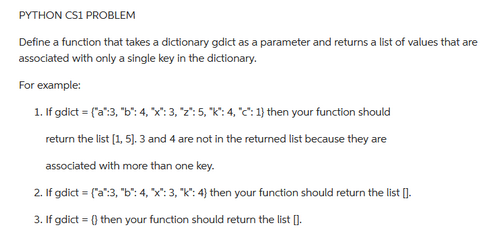 PYTHON CS1 PROBLEM
Define a function that takes a dictionary gdict as a parameter and returns a list of values that are
associated with only a single key in the dictionary.
For example:
1. If gdict = ("a":3, "b": 4, "x": 3, "z": 5, "k": 4, "c": 1) then your function should
return the list [1, 5]. 3 and 4 are not in the returned list because they are
associated with more than one key.
2. If gdict = ("a":3,"b": 4, "X": 3, "k": 4) then your function should return the list [].
3. If gdict = () then your function should return the list [].