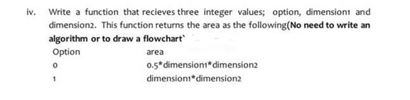 iv.
Write a function that recieves three integer values; option, dimension and
dimension2. This function returns the area as the following(No need to write an
algorithm or to draw a flowchart
Option
0
1
area
0.5* dimension1* dimension2
dimensioni* dimension2