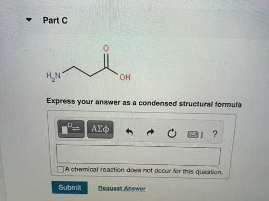 Part C
H,N
HO,
Express your answer as a condensed structural formula
ΑΣφ
1 ?
A chemical reaction does not occur for this question.
Submit
Request Answer
