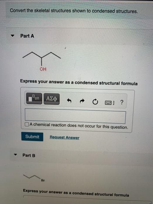 Convert the skeletal structures shown to condensed structures.
Part A
OH
Express your answer as a condensed structural formula
ΑΣφ
?
A chemical reaction does not occur for this question.
Submit
Request Answer
Part B
Br
Express your answer as a condensed structural formula
