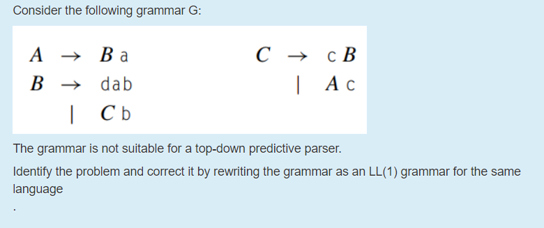 Consider the following grammar G:
A
→ Ba
С > сВ
В
dab
| Ас
| Cb
The grammar is not suitable for a top-down predictive parser.
Identify the problem and correct it by rewriting the grammar as an LL(1) grammar for the same
language
