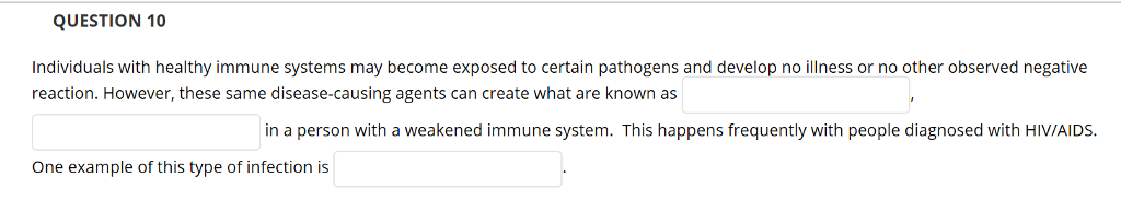 QUESTION 10
Individuals with healthy immune systems may become exposed to certain pathogens and develop no illness or no other observed negative
reaction. However, these same disease-causing agents can create what are known as
in a person with a weakened immune system. This happens frequently with people diagnosed with HIV/AIDS.
One example of this type of infection is

