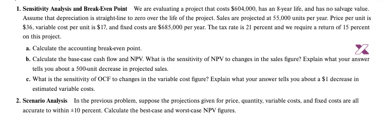 1. Sensitivity Analysis and Break-Even Point We are evaluating a project that costs $604,000, has an 8-year life, and has no salvage value.
Assume that depreciation is straight-line to zero over the life of the project. Sales are projected at 55,000 units per year. Price per unit is
$36, variable cost per unit is $17, and fixed costs are $685,000 per year. The tax rate is 21 percent and we require a return of 15 percent
on this project.
a. Calculate the accounting break-even point.
b. Calculate the base-case cash flow and NPV. What is the sensitivity of NPV to changes in the sales figure? Explain what your answer
tells you about a 500-unit decrease in projected sales.
c. What is the sensitivity of OCF to changes in the variable cost figure? Explain what your answer tells you about a $1 decrease in
estimated variable costs.
2. Scenario Analysis In the previous problem, suppose the projections given for price, quantity, variable costs, and fixed costs are all
accurate to within +10 percent. Calculate the best-case and worst-case NPV figures.
