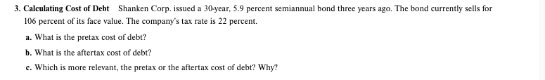 3. Calculating Cost of Debt Shanken Corp. issued a 30-year, 5.9 percent semiannual bond three years ago. The bond currently sells for
106 percent of its face value. The company's tax rate is 22 percent.
a. What is the pretax cost of debt?
b. What is the aftertax cost of debt?
c. Which is more relevant, the pretax or the aftertax cost of debt? Why?
