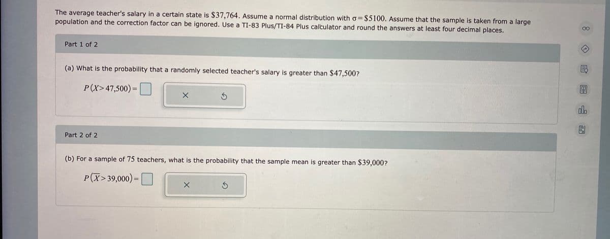 The average teacher's salary in a certain state is $37,764. Assume a normal distribution with o=$5100. Assume that the sample is taken from a large
population and the correction factor can be ignored. Use a TI-83 Plus/TI-84 Plus calculator and round the answers at least four decimal places.
00
Part 1 of 2
(a) What is the probability that a randomly selected teacher's salary is greater than $47,500?
P(X>47,500)=|
ala
Part 2 of 2
(b) For a sample of 75 teachers, what is the probability that the sample mean is greater than $39,000?
P(X> 39,000)=
%3D
