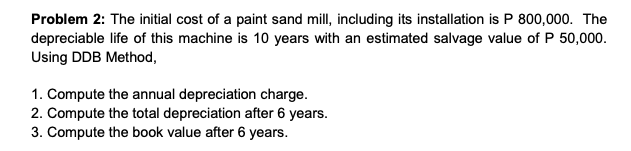 Problem 2: The initial cost of a paint sand mill, including its installation is P 800,000. The
depreciable life of this machine is 10 years with an estimated salvage value of P 50,000.
Using DDB Method,
1. Compute the annual depreciation charge.
2. Compute the total depreciation after 6 years.
3. Compute the book value after 6 years.
