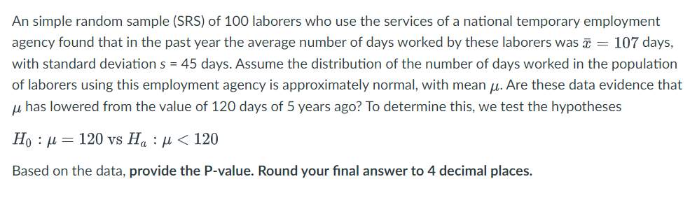An simple random sample (SRS) of 100 laborers who use the services of a national temporary employment
agency found that in the past year the average number of days worked by these laborers was ¤ = 107 days,
with standard deviation s = 45 days. Assume the distribution of the number of days worked in the population
of laborers using this employment agency is approximately normal, with mean u. Are these data evidence that
u has lowered from the value of 120 days of 5 years ago? To determine this, we test the hypotheses
Ho : µ = 120 vs Ha : µ < 120
Based on the data, provide the P-value. Round your final answer to 4 decimal places.
