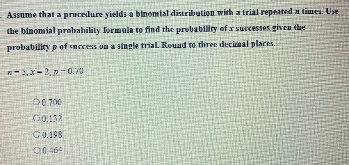 Assume that a procedure yields a binomial distribution with a trial repeated è times. Use
the binomial probability formula to find the probability of .x successes given the
probability p of success on a single trial. Round to three decimal places.
n=5₁x=2, p = 0.70
O 0.700
O 0.132
0.198
00.464