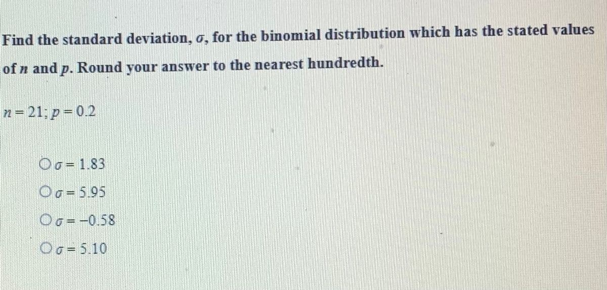 Find the standard deviation, o, for the binomial distribution which has the stated values
of n and p. Round your answer to the nearest hundredth.
n=21; p = 0.2
Od 1.83
Og = 5.95
Oo= -0.58
OG = 5.10