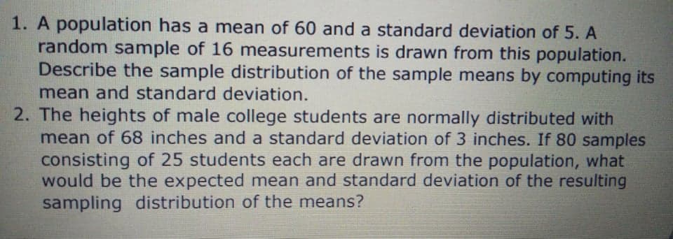 1. A population has a mean of 60 and a standard deviation of 5. A
random sample of 16 measurements is drawn from this population.
Describe the sample distribution of the sample means by computing its
mean and standard deviation.
2. The heights of male college students are normally distributed with
mean of 68 inches and a standard deviation of 3 inches. If 80 samples
consisting of 25 students each are drawn from the population, what
would be the expected mean and standard deviation of the resulting
sampling distribution of the means?
