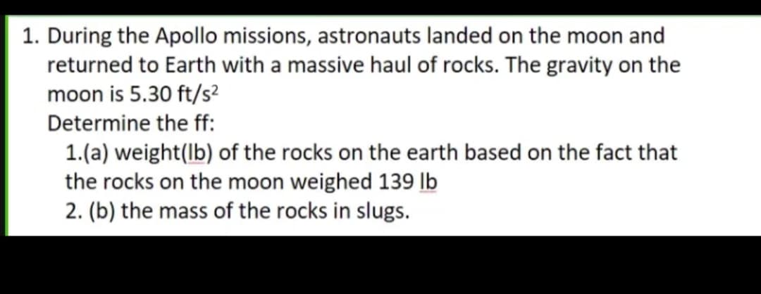 1. During the Apollo missions, astronauts landed on the moon and
returned to Earth with a massive haul of rocks. The gravity on the
moon is 5.30 ft/s?
Determine the ff:
1.(a) weight(lb) of the rocks on the earth based on the fact that
the rocks on the moon weighed 139 lb
2. (b) the mass of the rocks in slugs.
