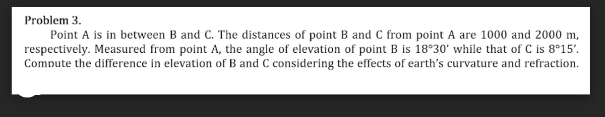 Problem 3.
Point A is in between B and C. The distances of point B and C from point A are 1000 and 2000 m,
respectively. Measured from point A, the angle of elevation of point B is 18°30' while that of C is 8°15'.
Compute the difference in elevation of B and C considering the effects of earth's curvature and refraction.
