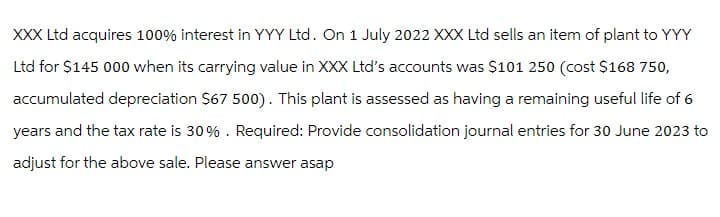 XXX Ltd acquires 100% interest in YYY Ltd. On 1 July 2022 XXX Ltd sells an item of plant to YYY
Ltd for $145 000 when its carrying value in XXX Ltd's accounts was $101 250 (cost $168 750,
accumulated depreciation $67 500). This plant is assessed as having a remaining useful life of 6
years and the tax rate is 30%. Required: Provide consolidation journal entries for 30 June 2023 to
adjust for the above sale. Please answer asap