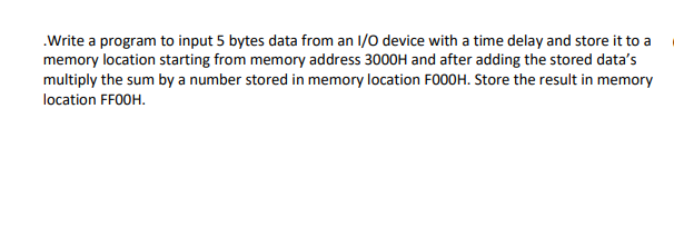.Write a program to input 5 bytes data from an 1/0 device with a time delay and store it to a
memory location starting from memory address 3000H and after adding the stored data's
multiply the sum by a number stored in memory location FO00H. Store the result in memory
location FF0OH.
