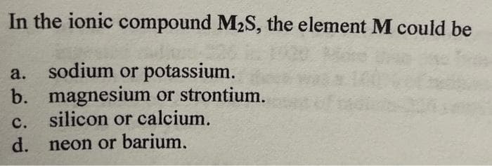 In the ionic compound M₂S, the element M could be
a.
sodium or potassium.
b. magnesium or strontium.
silicon or calcium.
C.
d. neon or barium.