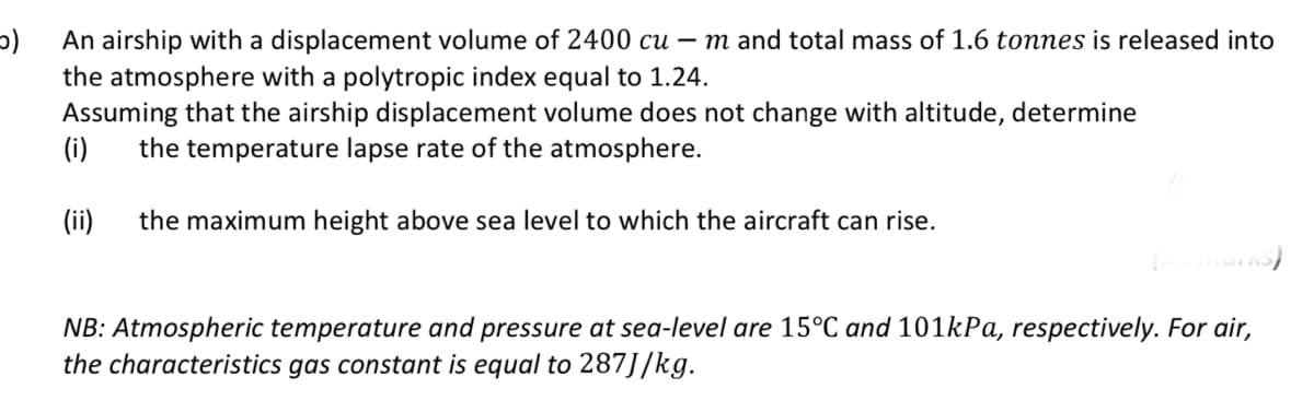 An airship with a displacement volume of 2400 cu – m and total mass of 1.6 tonnes is released into
the atmosphere with a polytropic index equal to 1.24.
Assuming that the airship displacement volume does not change with altitude, determine
(i)
the temperature lapse rate of the atmosphere.
(ii)
the maximum height above sea level to which the aircraft can rise.
NB: Atmospheric temperature and pressure at sea-level are 15°C and 101kPa, respectively. For air,
the characteristics gas constant is equal to 287J/kg.
