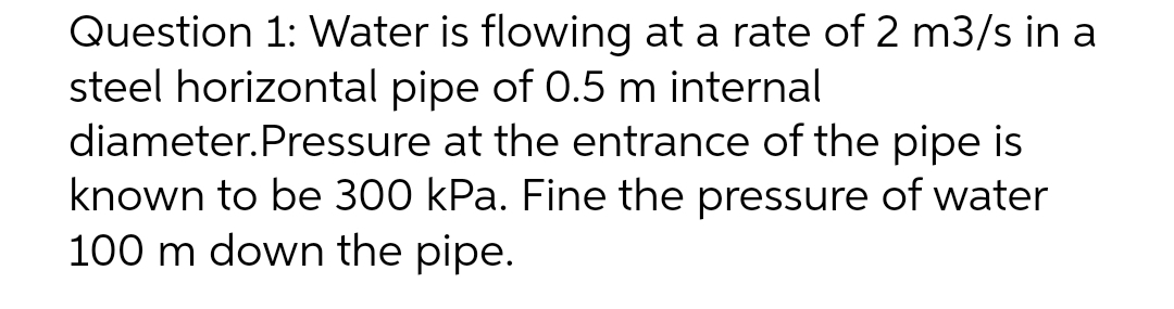 Question 1: Water is flowing at a rate of 2 m3/s in a
steel horizontal pipe of 0.5 m internal
diameter.Pressure
at the entrance of the pipe is
known to be 300 kPa. Fine the pressure of water
100 m down the pipe.