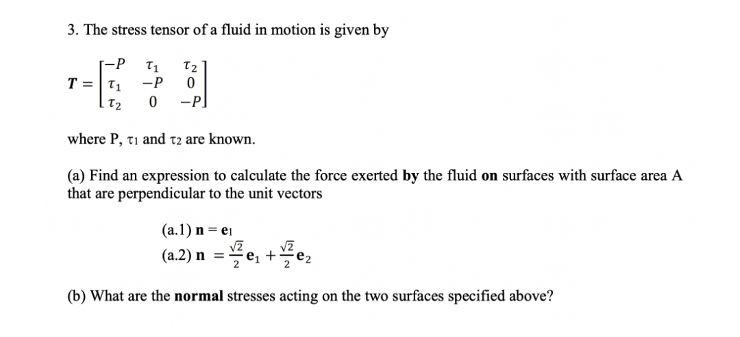 3. The stress tensor of a fluid in motion is given by
-P T1 T2
-P 0
T = T1
T2
0 -P]
where P, ti and t2 are known.
(a) Find an expression to calculate the force exerted by the fluid on surfaces with surface area A
that are perpendicular to the unit vectors
(a.1) n = ei
√2
√2
(a.2) n = ²е₁ + ¹²е₂
(b) What are the normal stresses acting on the two surfaces specified above?
