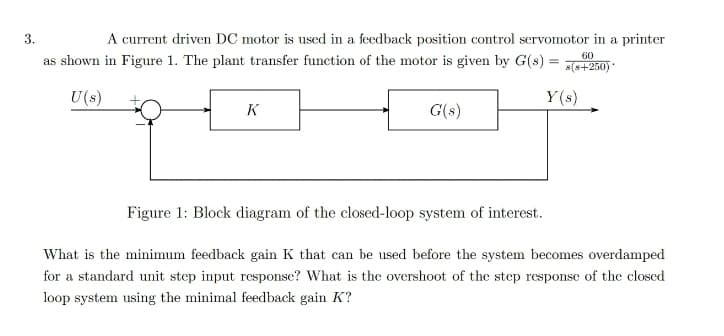 3.
A current driven DC motor is used in a feedback position control servomotor in a printer
as shown in Figure 1. The plant transfer function of the motor is given by G(s) = s(s+250)
60
U (s)
Y(s)
K
G(s)
Figure 1: Block diagram of the closed-loop system of interest.
What is the minimum feedback gain K that can be used before the system becomes overdamped
for a standard unit step input response? What is the overshoot of the step response of the closed
loop system using the minimal feedback gain K?