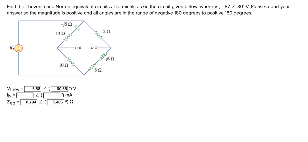 Find the Thevenin and Norton equivalent circuits at terminals a-b in the circuit given below, where Vs = 87 L 30° V. Please report your
answer so the magnitude is positive and all angles are in the range of negative 180 degrees to positive 180 degrees.
Vs
Vthev
IN
Zeq
-j5Q
11.294 (
13 92
1092
o a
5.88 (-60.55 °) V
°) MA
5.485 9) Ω
bo-
1292
892
j6 Q
wwwele