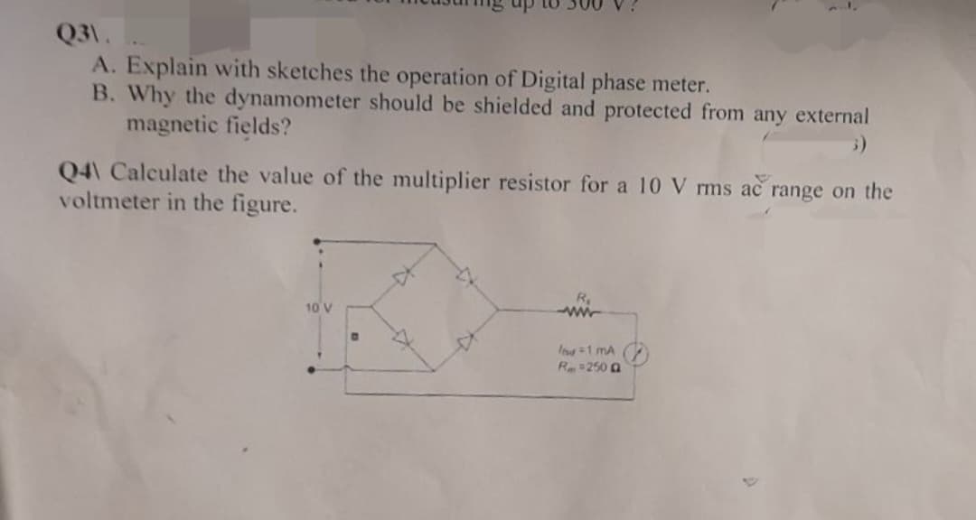 Q3\.
A. Explain with sketches the operation of Digital phase meter.
B. Why the dynamometer should be shielded and protected from any external
magnetic fields?
Q4 Calculate the value of the multiplier resistor for a 10 V rms ac range on the
voltmeter in the figure.
10 V
R₁
wwww
Itsd = 1 mA
R = 250 Q