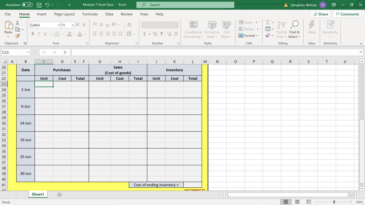AutoSave
Module 7 Excel Quiz
Excel
Search
Sebastian Beltran
回 X
Off
SB
File
Home
Insert
Page Layout
Formulas
Data
Review
View
Help
A Share
Comments
Insert
Calibri
v 11
ab
Delete
Paste
BI U
A
$ v % 9
K0 .00
00 0
58 28
Conditional Format as
Cell
Sort & Find &
Ideas
Sensitivity
v
Format
Formatting v Table v Styles v
Filter
Select
Clipboard
Font
Alignment
Number
Styles
Cells
Editing
Ideas
Sensitivity
C23
fx
A
В
C
D
E F
H
J
K
L
M
N
Q
R
U
20
Sales
Date
Purchases
Inventory
21
(Cost of goods)
22
Unit
Cost
Total
Unit
Cost
Total
Unit
Cost
Total
23
24
1-Jun
25
26
27
6-Jun
28
29
30
14-Jun
31
32
33
19-Jun
34
35
36
25-Jun
37
38
39
30-Jun
40
41
Cost of ending inventory =
12
INCORRECT!
Sheet1
Ready
囲
100%
>
>
17
