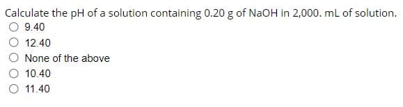 Calculate the pH of a solution containing 0.20 g of NAOH in 2,000. mL of solution.
9.40
12.40
None of the above
10.40
O 11.40
