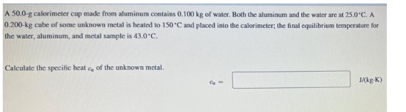 A 50.0-g calorimeter cup made from aluminum contains 0.100 kg of water. Both the aluminum and the water are at 25.0*C. A
0.200-kg cube of some unknown metal is heated to 150°C and placed into the calorimeter; the final equilibrium temperature for
the water, aluminum, and metal sample is 43.0°C.
Calculate the specific heat c, of the unknown metal.
J/(kg-K)