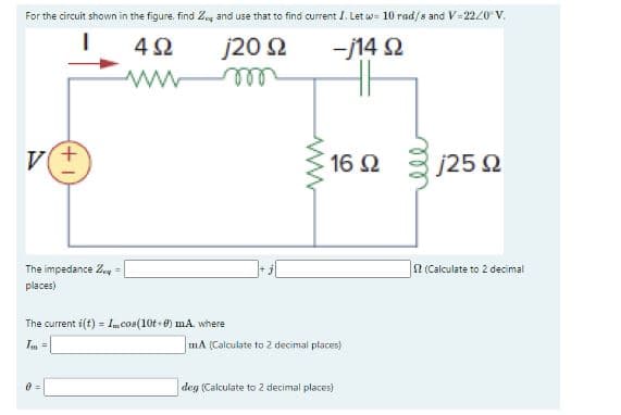 For the circuit shown in the figure, find Z and use that to find current I. Let w= 10 rad/s and V=2220 V.
I
492
-j14 Q2
j20 Ω
m
V(+
The impedance Z =
places)
W
The current i(t) = 1m.cos(10t+0) mA., where
Im =
0=
16 92
mA (Calculate to 2 decimal places)
deg (Calculate to 2 decimal places)
j25 02
S2 (Calculate to 2 decimal