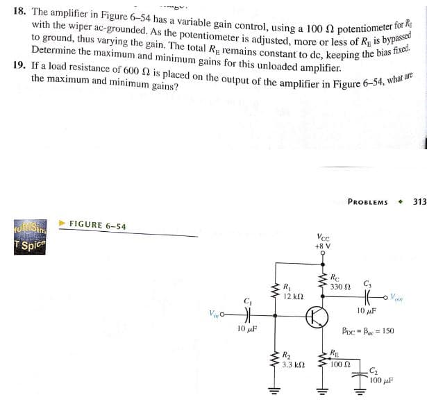 18. The amplifier in Figure 6-54 has a variable gain control, using a 100 2 potentiometer for Re
with the wiper ac-grounded. As the potentiometer is adjusted, more or less of RE is bypassed
to ground, thus varying the gain. The total Rg remains constant to dc, keeping the bias fixed.
Determine the maximum and minimum gains for this unloaded amplifier.
19. If a load resistance of 600 2 is placed on the output of the amplifier in Figure 6-54, what are
the maximum and minimum gains?
Muk Sim
2012 2009
T Spice
FIGURE 6-54
G
10 μF
www
+1₁
R₁
12 ΚΩ
R₂
3.3 ΚΩ
Vcc
+8 V
1₁
Re
330 Ω
RE
PROBLEMS + 313
HE
10 μF
Boc=B=150
100 Ω
C₂
100 μF
AME