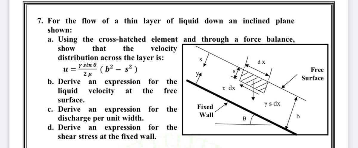7. For the flow of a thin layer of liquid down an inclined plane
shown:
a. Using the cross-hatched element and through a force balance,
velocity
show
that
the
distribution across the layer is:
dx
y sin 0
(b² – s? )
2 µ
u =
Free
Surface
an expression for the
the
b. Derive
t dx
liquid velocity
surface.
at
free
Fixed
Ys dx
c. Derive
discharge per unit width.
d. Derive
an
expression for the
Wall
b
an
expression for the
shear stress at the fixed wall.
