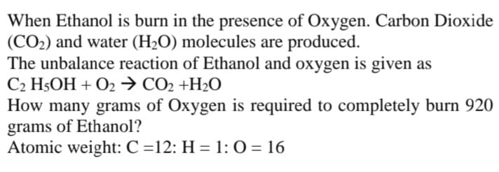 When Ethanol is burn in the presence of Oxygen. Carbon Dioxide
(CO2) and water (H2O) molecules are produced.
The unbalance reaction of Ethanol and oxygen is given as
C2 H5OH + O2→ CO2 +H2O
How many grams of Oxygen is required to completely burn 920
grams of Ethanol?
Atomic weight: C =12: H = 1: 0 = 16
