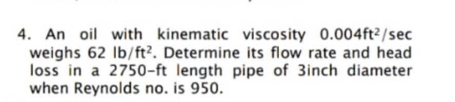 4. An oil with kinematic viscosity 0.004ft²/sec
weighs 62 Ib/ft?. Determine its flow rate and head
loss in a 2750-ft length pipe of 3inch diameter
when Reynolds no. is 950.
