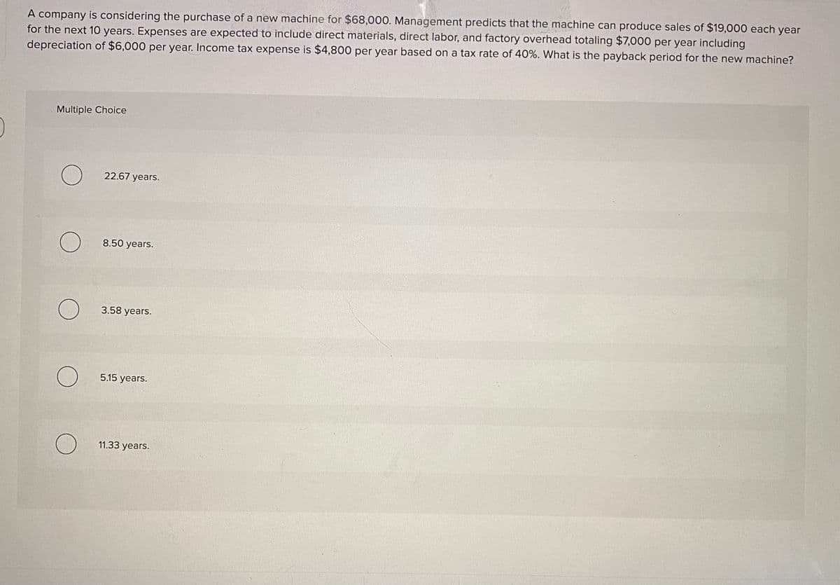 A company is considering the purchase of a new machine for $68,000. Management predicts that the machine can produce sales of $19,000 each year
for the next 10 years. Expenses are expected to include direct materials, direct labor, and factory overhead totaling $7,000 per year including
depreciation of $6,000 per year. Income tax expense is $4,800 per year based on a tax rate of 40%. What is the payback period for the new machine?
Multiple Choice
22.67 years.
8.50 years.
3.58 years.
5.15 years.
11.33 years.
