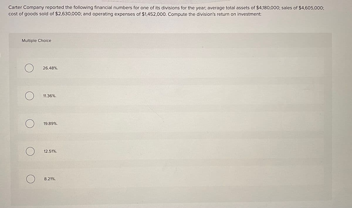 Carter Company reported the following financial numbers for one of its divisions for the year; average total assets of $4,180,000; sales of $4,605,000;
cost of goods sold of $2,630,000; and operating expenses of $1,452,000. Compute the division's return on investment:
Multiple Choice
26.48%.
11.36%.
19.89%.
12.51%.
8.21%.
