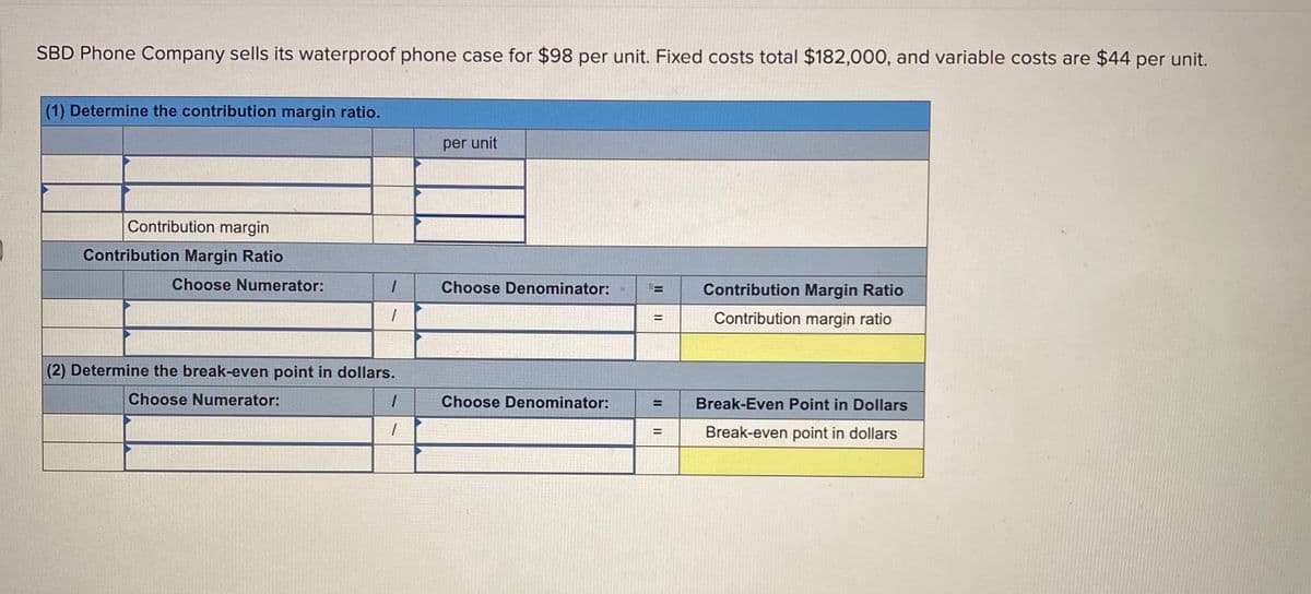 SBD Phone Company sells its waterproof phone case for $98 per unit. Fixed costs total $182,000, and variable costs are $44 per unit.
(1) Determine the contribution margin ratio.
per unit
Contribution margin
Contribution Margin Ratio
Choose Numerator:
Choose Denominator:
Contribution Margin Ratio
Contribution margin ratio
(2) Determine the break-even point in dollars.
Choose Numerator:
Choose Denominator:
Break-Even Point in Dollars
Break-even point in dollars
