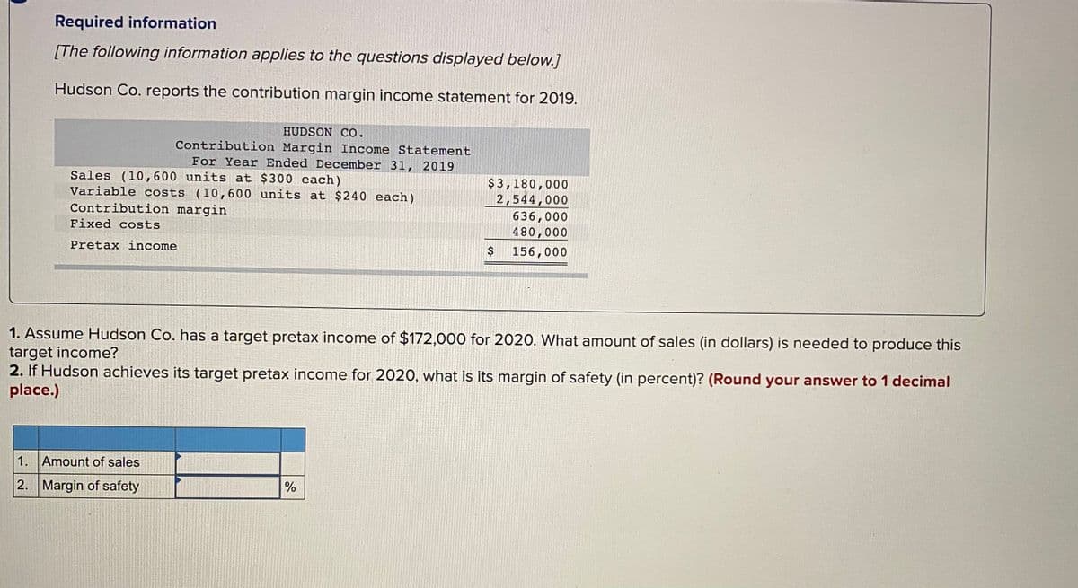 Required information
[The following information applies to the questions displayed below.]
Hudson Co. reports the contribution margin income statement for 2019.
HUDSON Co.
Contribution Margin Income Statement
For Year Ended December 31, 2019
Sales (10,600 units at $300 each)
Variable costs (10,600 units at $240 each)
Contribution margin
$3,180,000
2,544,000
636,000
480,000
Fixed costs
Pretax income
156,000
1. Assume Hudson Co. has a target pretax income of $172,000 for 2020. What amount of sales (in dollars) is needed to produce this
target income?
2. If Hudson achieves its target pretax income for 2020, what is its margin of safety (in percent)? (Round your answer to 1 decimal
place.)
1. Amount of sales
2.
Margin of safety
