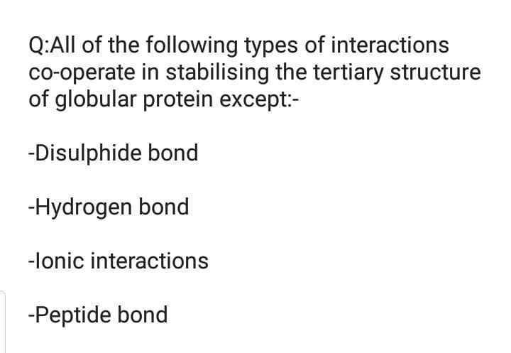 Q:All of the following types of interactions
co-operate in stabilising the tertiary structure
of globular protein except:-
-Disulphide bond
-Hydrogen bond
-lonic interactions
-Peptide bond
