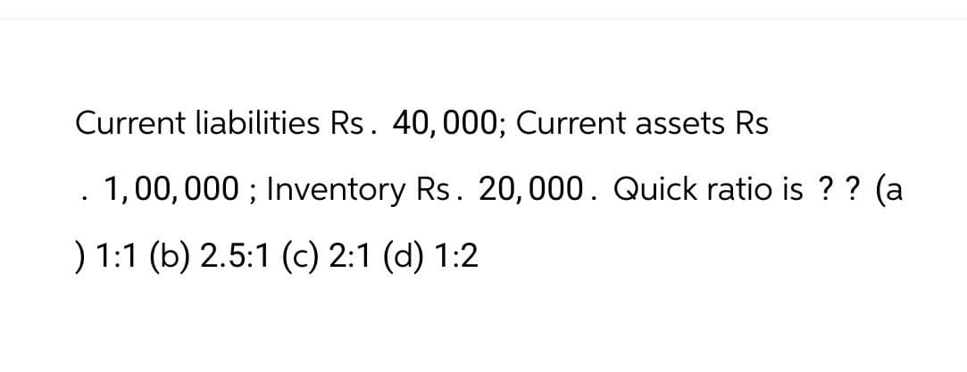 Current liabilities Rs. 40,000; Current assets Rs
.
1,00,000; Inventory Rs. 20,000. Quick ratio is?? (a
) 1:1 (b) 2.5:1 (c) 2:1 (d) 1:2