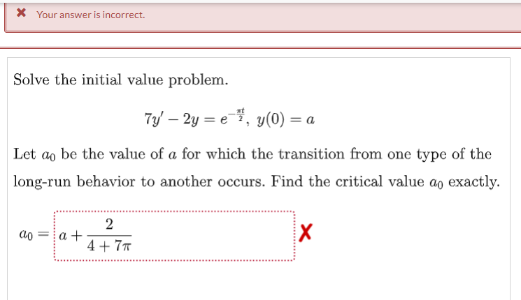 X Your answer is incorrect.
Solve the initial value problem.
7y – 2y = e,
y(0) = a
Let ao be the value of a for which the transition from one type of the
long-run behavior to another occurs. Find the critical value ao exactly.
2
а +
4 + 7T
ao
